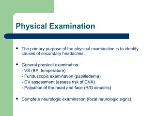 Physical Examination


The primary purpose of the physical examination is to identify
causes of secondary headaches.



General physical examination:
- VS (BP, temperature)
- Funduscopic examination (papilledema)
- CV assessment (assess risk of CVA)
- Palpation of the head and face (R/O sinusitis)



Complete neurologic examination (focal neurologic signs)

 