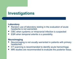 Investigations
Laboratory
 Random use of laboratory testing in the evaluation of acute
headache is not warranted.
 CBC when systemic or intracranial infection is suspected
 ESR when temporal arteritis is a possibility.
Neuroimaging
 Neuroimaging is not usually warranted in patients with primary
headaches .
 CT scanning is recommended to identify acute hemorrhage.
 MRI studies are recommended to evaluate the posterior fossa.

 
