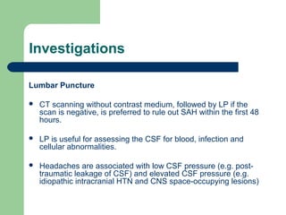 Investigations
Lumbar Puncture


CT scanning without contrast medium, followed by LP if the
scan is negative, is preferred to rule out SAH within the first 48
hours.



LP is useful for assessing the CSF for blood, infection and
cellular abnormalities.



Headaches are associated with low CSF pressure (e.g. posttraumatic leakage of CSF) and elevated CSF pressure (e.g.
idiopathic intracranial HTN and CNS space-occupying lesions)

 