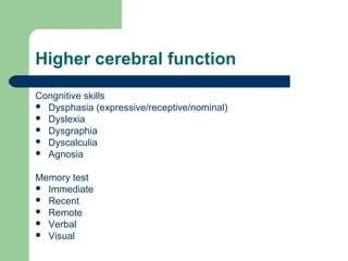 Higher cerebral function
Congnitive skills
 Dysphasia (expressive/receptive/nominal)
 Dyslexia
 Dysgraphia
 Dyscalculia
 Agnosia
Memory test
 Immediate
 Recent
 Remote
 Verbal
 Visual

 