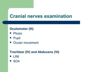 Cranial nerves examination
Oculomotor (III)
 Ptosis
 Pupil
 Ocular movement
Trochlear (IV) and Abducens (VI)
 LR6
 SO4

 
