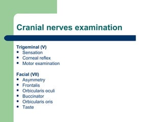 Cranial nerves examination
Trigeminal (V)
 Sensation
 Corneal reflex
 Motor examination
Facial (VII)
 Asymmetry
 Frontalis
 Orbicularis oculi
 Buccinator
 Orbicularis oris
 Taste

 