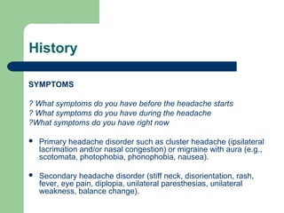 History
SYMPTOMS
? What symptoms do you have before the headache starts
? What symptoms do you have during the headache
?What symptoms do you have right now


Primary headache disorder such as cluster headache (ipsilateral
lacrimation and/or nasal congestion) or migraine with aura (e.g.,
scotomata, photophobia, phonophobia, nausea).



Secondary headache disorder (stiff neck, disorientation, rash,
fever, eye pain, diplopia, unilateral paresthesias, unilateral
weakness, balance change).

 