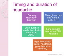 Timing and duration of
headache
Evening
Headache-
Migraine
Through out day
and more at
night-TTH
Short duration
headache- cluster
headache,
SUNCT
Long duration
headache- TTH,
Migraine
Night headache-
cluster headache,
hypnic headache
in elderly
Sandhya Manorenj 11/2/17
 
