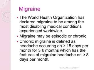 Migraine
 The World Health Organization has
declared migraine to be among the
most disabling medical conditions
experienced worldwide.
 Migraine may be episodic or chronic
 Chronic migraine is defined as
headache occurring on ≥ 15 days per
month for 3 ≥ months which has the
features of migraine headache on ≥ 8
days per month.
Sandhya Manorenj 11/2/17
 
