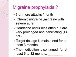 Migraine prophylaxis ?
 3 or more attacks /month
 Chronic migraine ,migraine with
severe aura
 Headache occur less often but are
very prolonged and debilitating.(>48
hrs)
 Target dosage is maintained for at
least 3 months.
 The medication is continued for at
least 6 to 12 months. Sandhya Manorenj 11/2/17
 
