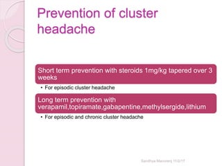 Prevention of cluster
headache
Short term prevention with steroids 1mg/kg tapered over 3
weeks
• For episodic cluster headache
Long term prevention with
verapamil,topiramate,gabapentine,methylsergide,lithium
• For episodic and chronic cluster headache
Sandhya Manorenj 11/2/17
 