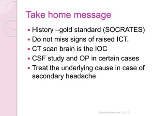 Take home message
 History –gold standard (SOCRATES)
 Do not miss signs of raised ICT.
 CT scan brain is the IOC
 CSF study and OP in certain cases
 Treat the underlying cause in case of
secondary headache
Sandhya Manorenj 11/2/17
 