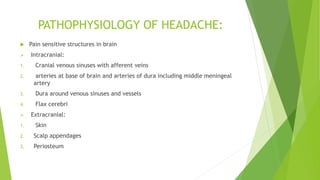 PATHOPHYSIOLOGY OF HEADACHE:
 Pain sensitive structures in brain
 Intracranial:
1. Cranial venous sinuses with afferent veins
2. arteries at base of brain and arteries of dura including middle meningeal
artery
3. Dura around venous sinuses and vessels
4. Flax cerebri
 Extracranial:
1. Skin
2. Scalp appendages
3. Periosteum
 