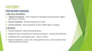 HISTORY:
FIRST OR WORST HEADACHE:
1.Age, Sex, Occupation:
 Migraine headache – more frequent in teenagers & young adults, higher
occurrence in female.
 Cluster headache – almost exclusively in males.
 Cranial arteritis – more frequently in late middle age & in elderly.
2. Duration:
 Tension headache -often has long duration.
 Headache due to expanding of intracranial disease – usually short duration.
 Headache due to meningeal cause – acute in onset.
 Migraine headache – recur over a long period of time, with symptoms free
interval between attacks
 