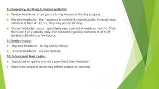 8. Frequency, duration & diurnal variation:
 Tension headache– often persist & may worsen as the day progress.
 Migraine headache – the frequency is variable & unpredictable. Although usual
variation is from 4 - 72 hrs, they may persist for days.
 Cluster headache – occur repetitively over a period of weeks or months. Often
there are 1 or 2 attacks daily. The headache typically nocturnal & of brief
duration (30 min to a few hours).
9. Family History:
 Migraine headache – strong family history.
 Cluster headache – are not familial.
10. Intracranial Mass Lesion:
 Associated symptoms are more prominent than headache.
 Some intra-cerebral lesion may exhibit seizure or vomiting.
 