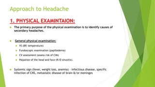 Approach to Headache
1. PHYSICAL EXAMINTAION:
 The primary purpose of the physical examination is to identify causes of
secondary headaches.
 General physical examination:
 VS (BP, temperature)
 Fundoscopic examination (papilledema)
 CV assessment (assess risk of CVA)
 Palpation of the head and face (R/O sinusitis).
 Systemic sign (fever, weight loss, anemia) – infectious disease, specific
infection of CNS, metastatic disease of brain &/or meninges
 