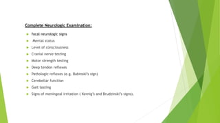 Complete Neurologic Examination:
 focal neurologic signs
 Mental status
 Level of consciousness
 Cranial nerve testing
 Motor strength testing
 Deep tendon reflexes
 Pathologic reflexes (e.g. Babinski’s sign)
 Cerebellar function
 Gait testing
 Signs of meningeal irritation ( Kernig’s and Brudzinski’s signs).
 