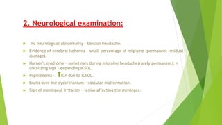2. Neurological examination:
 No neurological abnormality – tension headache.
 Evidence of cerebral ischemia – small percentage of migraine (permanent residual
damage).
 Horner’s syndrome – sometimes during migraine headache(rarely permanent).
Localizing sign – expanding ICSOL.
 Papilledema - ICP due to ICSOL.
 Bruits over the eyes/cranium – vascular malformation.
 Sign of meningeal irritation – lesion affecting the meninges.
 
