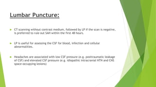 Lumbar Puncture:
 CT scanning without contrast medium, followed by LP if the scan is negative,
is preferred to rule out SAH within the first 48 hours.
 LP is useful for assessing the CSF for blood, infection and cellular
abnormalities.
 Headaches are associated with low CSF pressure (e.g. posttraumatic leakage
of CSF) and elevated CSF pressure (e.g. idiopathic intracranial HTN and CNS
space-occupying lesions)
 