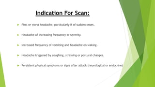 Indication For Scan:
 First or worst headache, particularly if of sudden onset.
 Headache of increasing frequency or severity.
 Increased frequency of vomiting and headache on waking.
 Headache triggered by coughing, straining or postural changes.
 Persistent physical symptoms or signs after attack (neurological or endocrine)
 