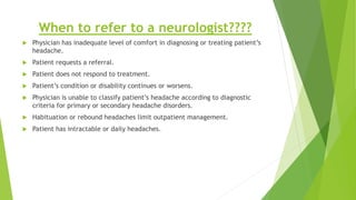 When to refer to a neurologist????
 Physician has inadequate level of comfort in diagnosing or treating patient’s
headache.
 Patient requests a referral.
 Patient does not respond to treatment.
 Patient’s condition or disability continues or worsens.
 Physician is unable to classify patient’s headache according to diagnostic
criteria for primary or secondary headache disorders.
 Habituation or rebound headaches limit outpatient management.
 Patient has intractable or daily headaches.
 