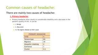 Common causes of headache:
There are mainly two causes of headache:
1. Primary headache:
 Primary headache often results in considerable disability and a decrease in the
patient's quality of life. It can be:
 i. Benign
 ii. Recurrent
 iii. No organic disease as their cause
 