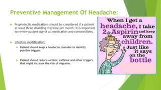Preventive Management Of Headache:
 Prophylactic medications should be considered if a patient
at least three disabling migraine per month. It is important
to review patient use of all medication and comorbidities.
 Lifestyle modification:
 Patient should keep a headache calendar to identify
possible triggers.
 Patient should reduce alcohol, caffeine and other triggers
that might increase the risk of migraine.
 