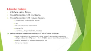 2. Secondary Headache:
i. Underlying organic disease.
ii. Headache associated with head trauma.
iii. Headache associated with vascular disorders.
 Acute ischemic cerebrovascular disorder
 SAH
 Un-ruptured vascular malformation
 Arterial HTN
 Arteritis (e.g. temporal arteritis, sinusitis )
iv. Headache associated with nonvascular intracranial disorder:
 Benign intracranial HTN ( pseudotumor cerebri –presence with headache papilledma,
diplopia and elevated CSF pressure > 20 cm of H2O in relaxed lateral decupitus position).
 Low CSF pressure (e.g., headache subsequent to LP)
 Intracranial infection
 