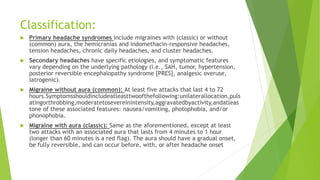 Classification:
 Primary headache syndromes include migraines with (classic) or without
(common) aura, the hemicranias and indomethacin-responsive headaches,
tension headaches, chronic daily headaches, and cluster headaches.
 Secondary headaches have specific etiologies, and symptomatic features
vary depending on the underlying pathology (i.e., SAH, tumor, hypertension,
posterior reversible encephalopathy syndrome [PRES], analgesic overuse,
iatrogenic).
 Migraine without aura (common): At least five attacks that last 4 to 72
hours.Symptomsshouldincludeatleasttwoofthefollowing:unilaterallocation,puls
atingorthrobbing,moderatetosevereinintensity,aggravatedbyactivity,andatleas
tone of these associated features: nausea/vomiting, photophobia, and/or
phonophobia.
 Migraine with aura (classic): Same as the aforementioned, except at least
two attacks with an associated aura that lasts from 4 minutes to 1 hour
(longer than 60 minutes is a red flag). The aura should have a gradual onset,
be fully reversible, and can occur before, with, or after headache onset
 