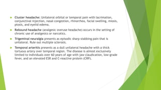  Cluster headache: Unilateral orbital or temporal pain with lacrimation,
conjunctival injection, nasal congestion, rhinorrhea, facial swelling, miosis,
ptosis, and eyelid edema.
 Rebound headache (analgesic overuse headache) occurs in the setting of
chronic use of analgesics or narcotics.
 Trigeminal neuralgia presents as episodic sharp stabbing pain that is
unilateral. Rule out multiple sclerosis.
 Temporal arteritis presents as a dull unilateral headache with a thick
tortuous artery over temporal region. The disease is almost exclusively
limited to individuals over 60 years of age with jaw claudication, low-grade
fever, and an elevated ESR and C-reactive protein (CRP).
 