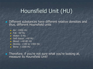 Hounsfield Unit (HU)
 Different substances have different relative densities and
thus, different Hounsfield units
 Air: -1000 HU
 Fat: -50 HU
 Water: 0 HU
 Soft tissue: +40 HU
 Blood: +40-80 HU
 Stones: +100 to +400 HU
 Bone: +1000 HU
 Therefore, if you’re not sure what you’re looking at,
measure its Hounsfield Unit!
 