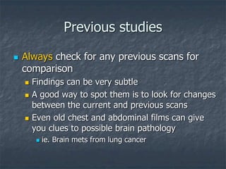 Previous studies
 Always check for any previous scans for
comparison
 Findings can be very subtle
 A good way to spot them is to look for changes
between the current and previous scans
 Even old chest and abdominal films can give
you clues to possible brain pathology
 ie. Brain mets from lung cancer
 