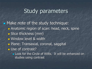 Study parameters
 Make note of the study technique:
 Anatomic region of scan: head, neck, spine
 Slice thickness (mm)
 Window level & width
 Plane: Transaxial, coronal, saggital
 Use of contrast?
 Look for the Circle of Willis. It will be enhanced on
studies using contrast
 