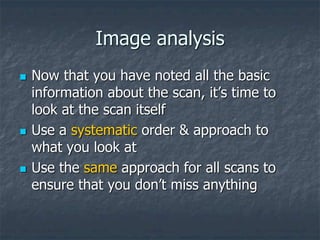 Image analysis
 Now that you have noted all the basic
information about the scan, it’s time to
look at the scan itself
 Use a systematic order & approach to
what you look at
 Use the same approach for all scans to
ensure that you don’t miss anything
 