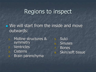 Regions to inspect
 We will start from the inside and move
outwards:
1. Midline structures &
symmetry
2. Ventricles
3. Cisterns
4. Brain parenchyma
5. Sulci
6. Sinuses
7. Bones
8. Skin/soft tissue
 