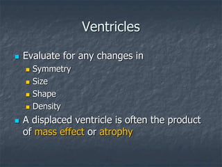 Ventricles
 Evaluate for any changes in
 Symmetry
 Size
 Shape
 Density
 A displaced ventricle is often the product
of mass effect or atrophy
 