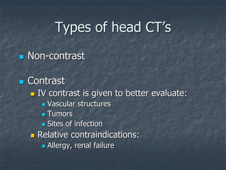Types of head CT’s
 Non-contrast
 Contrast
 IV contrast is given to better evaluate:
 Vascular structures
 Tumors
 Sites of infection
 Relative contraindications:
 Allergy, renal failure
 