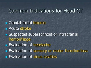 Common Indications for Head CT
 Cranial-facial trauma
 Acute stroke
 Suspected subarachnoid or intracranial
hemorrhage
 Evaluation of headache
 Evaluation of sensory or motor function loss
 Evaluation of sinus cavities
 