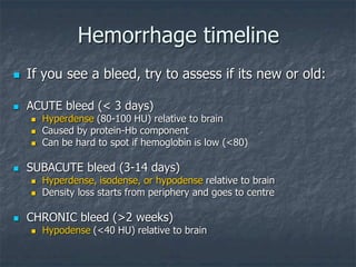 Hemorrhage timeline
 If you see a bleed, try to assess if its new or old:
 ACUTE bleed (< 3 days)
 Hyperdense (80-100 HU) relative to brain
 Caused by protein-Hb component
 Can be hard to spot if hemoglobin is low (<80)
 SUBACUTE bleed (3-14 days)
 Hyperdense, isodense, or hypodense relative to brain
 Density loss starts from periphery and goes to centre
 CHRONIC bleed (>2 weeks)
 Hypodense (<40 HU) relative to brain
 
