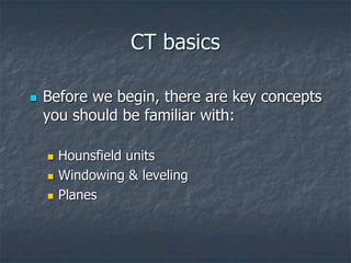 CT basics
 Before we begin, there are key concepts
you should be familiar with:
 Hounsfield units
 Windowing & leveling
 Planes
 