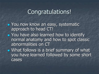 Congratulations!
 You now know an easy, systematic
approach to head CT!
 You have also learned how to identify
normal anatomy and how to spot classic
abnormalities on CT
 What follows is a brief summary of what
you have learned followed by some short
cases
 