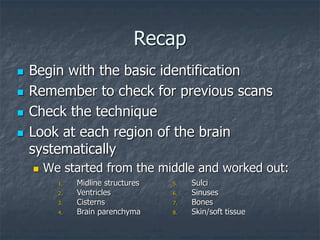 Recap
 Begin with the basic identification
 Remember to check for previous scans
 Check the technique
 Look at each region of the brain
systematically
 We started from the middle and worked out:
1. Midline structures
2. Ventricles
3. Cisterns
4. Brain parenchyma
5. Sulci
6. Sinuses
7. Bones
8. Skin/soft tissue
 