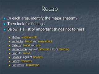 Recap
 In each area, identify the major anatomy
 Then look for findings
 Below is a list of important things not to miss:
 Midline: midline shift
 Ventricles: blood and mass effect
 Cisterns: blood and pus
 Parenchyma: signs of ischemia and/or bleeding
 Sulci: for blood
 Sinuses: signs of sinusitis
 Bones: fractures
 Soft tissue: hematoma
 