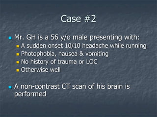 Case #2
 Mr. GH is a 56 y/o male presenting with:
 A sudden onset 10/10 headache while running
 Photophobia, nausea & vomiting
 No history of trauma or LOC
 Otherwise well
 A non-contrast CT scan of his brain is
performed
 