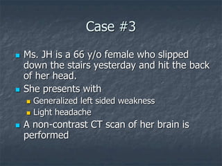 Case #3
 Ms. JH is a 66 y/o female who slipped
down the stairs yesterday and hit the back
of her head.
 She presents with
 Generalized left sided weakness
 Light headache
 A non-contrast CT scan of her brain is
performed
 