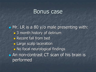 Bonus case
 Mr. LR is a 80 y/o male presenting with:
 3 month history of delirium
 Recent fall from bed
 Large scalp laceration
 No focal neurological findings
 An non-contrast CT scan of his brain is
performed
 