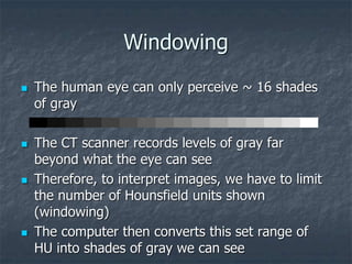 Windowing
 The human eye can only perceive ~ 16 shades
of gray
 The CT scanner records levels of gray far
beyond what the eye can see
 Therefore, to interpret images, we have to limit
the number of Hounsfield units shown
(windowing)
 The computer then converts this set range of
HU into shades of gray we can see
 