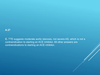A 27
C. TTE suggests moderate aortic stenosis, not severe AS, which is not a
contraindication to starting an ACE inhibitor. All other answers are
contraindications to starting an ACE inhibitor.
 
