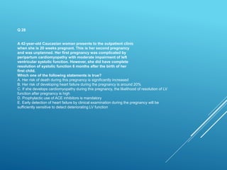 Q 28
A 42-year-old Caucasian woman presents to the outpatient clinic
when she is 20 weeks pregnant. This is her second pregnancy
and was unplanned. Her first pregnancy was complicated by
peripartum cardiomyopathy with moderate impairment of left
ventricular systolic function. However, she did have complete
resolution of systolic function 6 months after the birth of her
first child.
Which one of the following statements is true?
A. Her risk of death during this pregnancy is significantly increased
B. Her risk of developing heart failure during the pregnancy is around 20%
C. If she develops cardiomyopathy during this pregnancy, the likelihood of resolution of LV
function after pregnancy is high
D. Prophylactic use of ACE inhibitors is mandatory
E. Early detection of heart failure by clinical examination during the pregnancy will be
sufficiently sensitive to detect deteriorating LV function
 