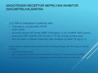 ANGIOTENSIN RECEPTOR NEPRILYSIN INHIBITOR
(SACUBITRIL/VALSARTAN)
• LCZ 696 is indicated in patients with:
• ambulatory, symptomatic HFrEF
• LVEF ≤35%
• elevated plasma NP levels (BNP ≥150 pg/mL or NT-proBNP ≥600 pg/mL)
• estimated GFR (eGFR) ≥30 mL/min/1.73 m2 of body surface area
• who are able to tolerate treatment with enalapril (at least 10 mg b.i.d.)
• Some relevant safety issues remain when initiating therapy with this drug in clinical
practice:
• symptomatic hypotension
• risk of angioedema (ACEI should be withheld for at least 36 h before initiating LCZ696)
• concerns about its effects on the degradation of beta-amyloid peptide in the brain
 