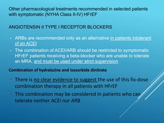 ANGIOTENSIN II TYPE I RECEPTOR BLOCKERS
• ARBs are recommended only as an alternative in patients intolerant
of an ACEI
• The combination of ACEI/ARB should be restricted to symptomatic
HFrEF patients receiving a beta-blocker who are unable to tolerate
an MRA, and must be used under strict supervision
Other pharmacological treatments recommended in selected patients
with symptomatic (NYHA Class II-IV) HFrEF
Combination of hydralazine and isosorbide dinitrate
• There is no clear evidence to suggest the use of this fix-dose
combination therapy in all patients with HFrEF
• This combination may be considered in patients who can
tolerate neither ACEi nor ARB
 