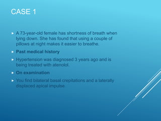 CASE 1
 A 73-year-old female has shortness of breath when
lying down. She has found that using a couple of
pillows at night makes it easier to breathe.
 Past medical history
 Hypertension was diagnosed 3 years ago and is
being treated with atenolol.
 On examination
 You find bilateral basal crepitations and a laterally
displaced apical impulse.
 