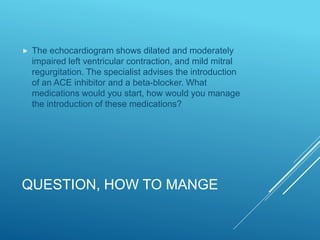QUESTION, HOW TO MANGE
 The echocardiogram shows dilated and moderately
impaired left ventricular contraction, and mild mitral
regurgitation. The specialist advises the introduction
of an ACE inhibitor and a beta-blocker. What
medications would you start, how would you manage
the introduction of these medications?
 