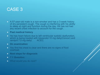 CASE 3
 A 57-year-old male is a non-smoker and has a 3-week history
of dry persistent cough. The cough is interfering with his ability
to sleep at night and function during the day. He has not had
any recent chest infection to account for the cough.
 Past medical history
 He has heart failure due to left ventricular systolic dysfunction,
which is being treated with bisoprolol 10 mg daily(Concor) and
ramipril 7.5 mg daily( ACEI).
 On examination
 You find his chest is clear and there are no signs of fluid
overload.
 Next steps for diagnosis
 7.1 Question:
 What would you do next?
 